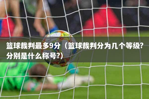 篮球裁判最多9分（篮球裁判分为几个等级?分别是什么称号?）