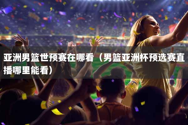 亚洲男篮世预赛在哪看（男篮亚洲杯预选赛直播哪里能看）