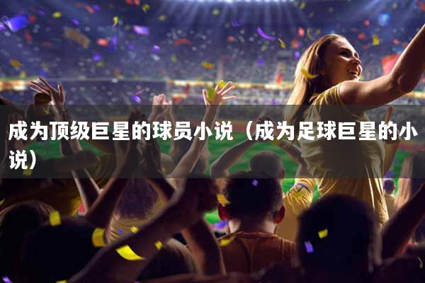 成为顶级巨星的球员小说（成为足球巨星的小说）