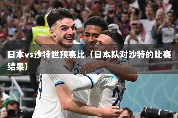 日本vs沙特世预赛比（日本队对沙特的比赛结果）