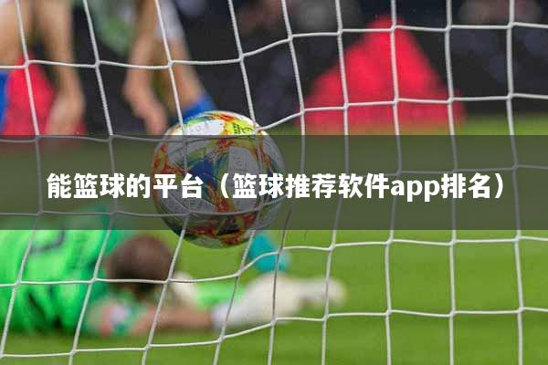 能篮球的平台（篮球推荐软件app排名）