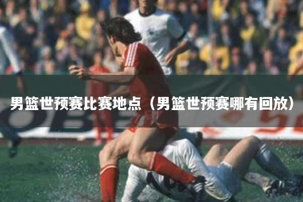 男篮世预赛比赛地点（男篮世预赛哪有回放）