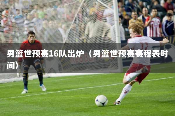 男篮世预赛16队出炉（男篮世预赛赛程表时间）