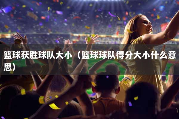 篮球获胜球队大小（篮球球队得分大小什么意思）