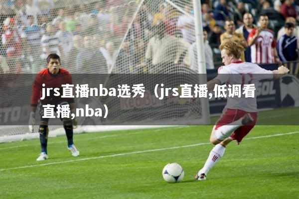 jrs直播nba选秀（jrs直播,低调看直播,nba）