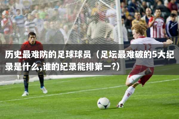 历史最难防的足球球员（足坛最难破的5大纪录是什么,谁的纪录能排第一?）