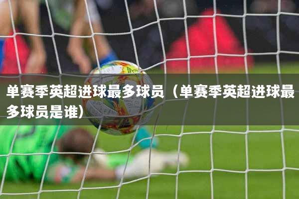 单赛季英超进球最多球员（单赛季英超进球最多球员是谁）