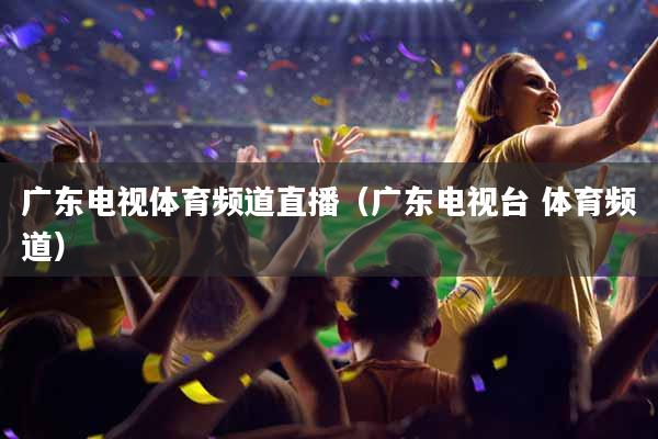 广东电视体育频道直播（广东电视台 体育频道）