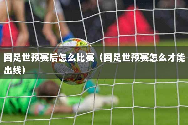 国足世预赛后怎么比赛（国足世预赛怎么才能出线）