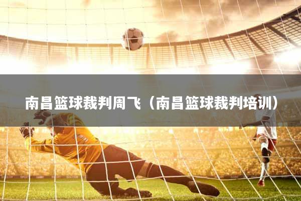 南昌篮球裁判周飞（南昌篮球裁判培训）