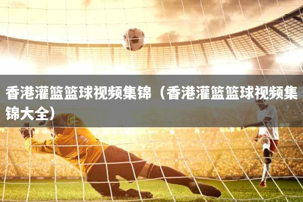 香港灌篮篮球视频集锦（香港灌篮篮球视频集锦大全）